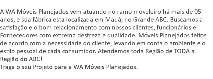  A WA Móveis Planejados vem atuando no ramo moveleiro há mais de 05 anos, e sua fábrica está localizada em Mauá, no Grande ABC. Buscamos a satisfação e o bom relacionamento com nossos clientes, funcionários e Fornecedores com extrema destreza e qualidade. Móveis Planejados feitos de acordo com a necessidade do cliente, levando em conta o ambiente e o estilo pessoal de cada consumidor. Atendemos toda Região de TODA a Região do ABC! Traga o seu Projeto para a WA Móveis Planejados. 